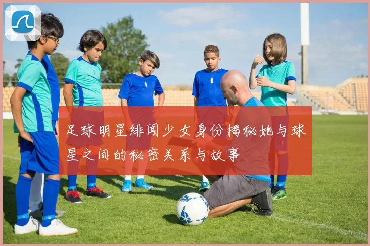 足球明星绯闻少女身份揭秘她与球星之间的秘密关系与故事