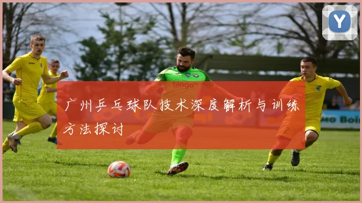 广州乒乓球队技术深度解析与训练方法探讨