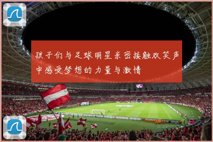 孩子们与足球明星亲密接触欢笑声中感受梦想的力量与激情