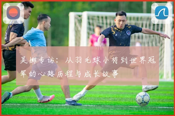 吴娜专访：从羽毛球小将到世界冠军的心路历程与成长故事