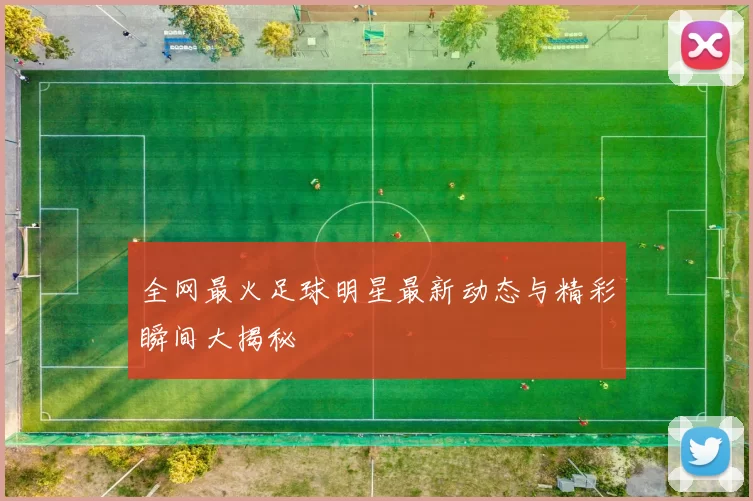全网最火足球明星最新动态与精彩瞬间大揭秘