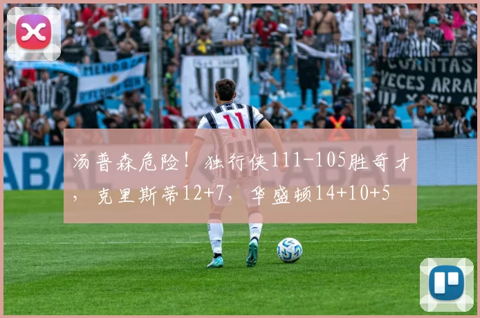 汤普森危险！独行侠111-105胜奇才，克里斯蒂12+7，华盛顿14+10+5