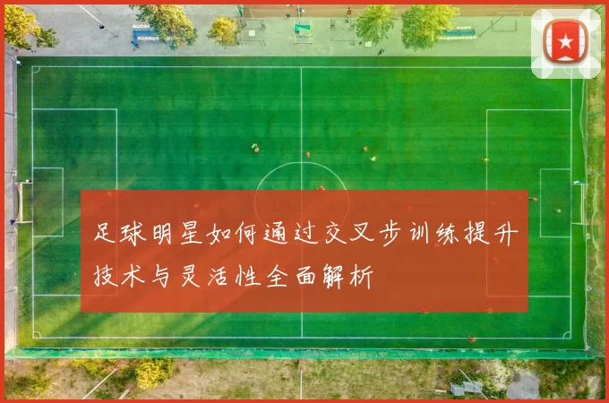 足球明星如何通过交叉步训练提升技术与灵活性全面解析