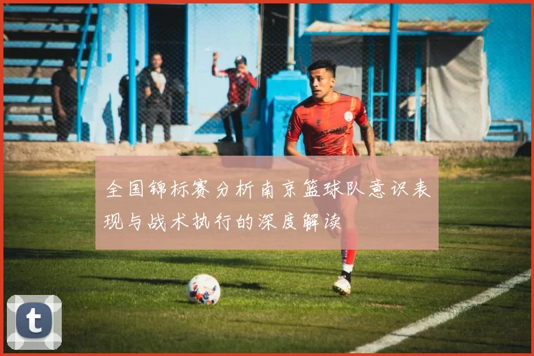 全国锦标赛分析南京篮球队意识表现与战术执行的深度解读
