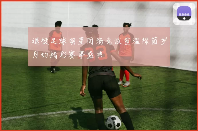 退役足球明星同场竞技重温绿茵岁月的精彩赛事盛典