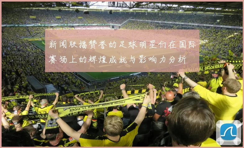 新闻联播赞誉的足球明星们在国际赛场上的辉煌成就与影响力分析