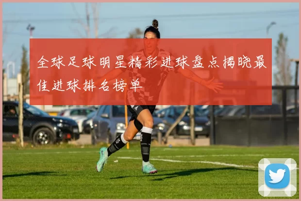 全球足球明星精彩进球盘点揭晓最佳进球排名榜单