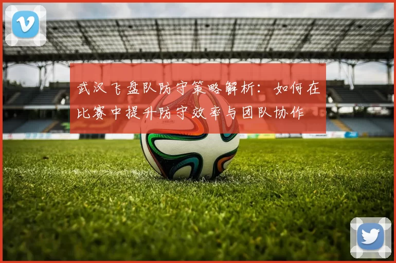 武汉飞盘队防守策略解析：如何在比赛中提升防守效率与团队协作