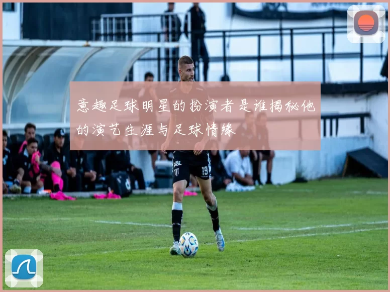 意趣足球明星的扮演者是谁揭秘他的演艺生涯与足球情缘