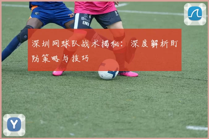 深圳网球队战术揭秘：深度解析盯防策略与技巧