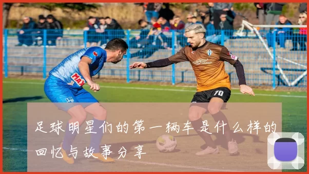 足球明星们的第一辆车是什么样的回忆与故事分享