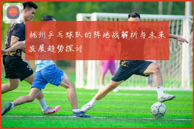 杭州乒乓球队的阵地战解析与未来发展趋势探讨