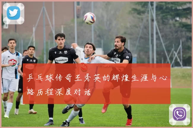 乒乓球传奇王秀英的辉煌生涯与心路历程深度对话