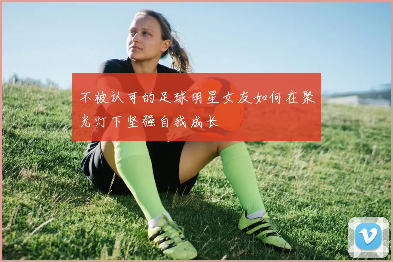 不被认可的足球明星女友如何在聚光灯下坚强自我成长