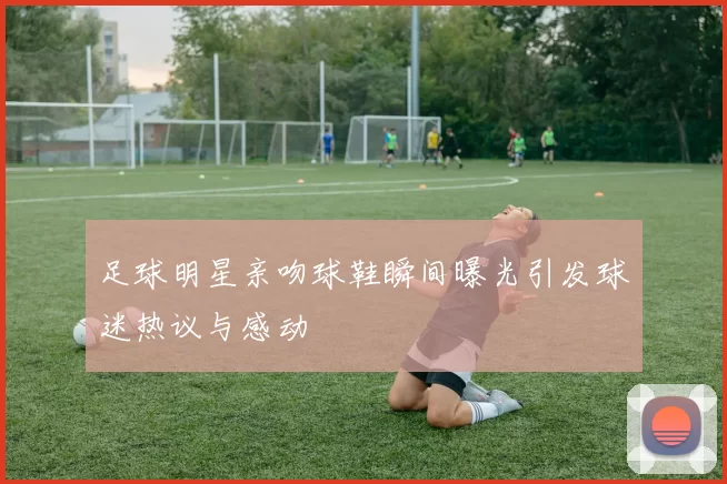 足球明星亲吻球鞋瞬间曝光引发球迷热议与感动