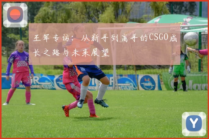 王军专访：从新手到高手的CSGO成长之路与未来展望