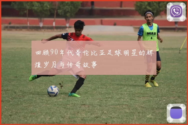 回顾90年代哥伦比亚足球明星的辉煌岁月与传奇故事