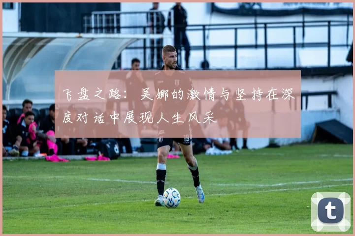 飞盘之路：吴娜的激情与坚持在深度对话中展现人生风采