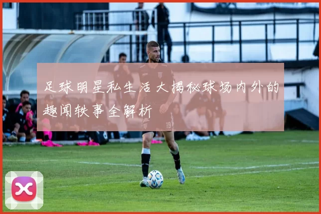 足球明星私生活大揭秘球场内外的趣闻轶事全解析