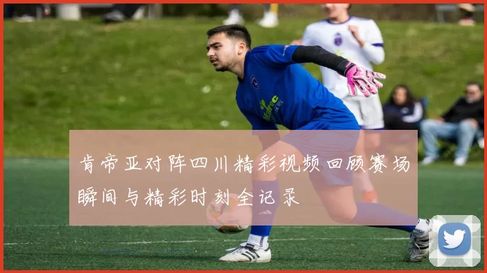 肯帝亚对阵四川精彩视频回顾赛场瞬间与精彩时刻全记录