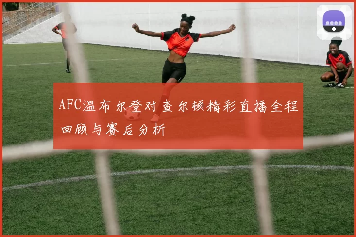 AFC温布尔登对查尔顿精彩直播全程回顾与赛后分析