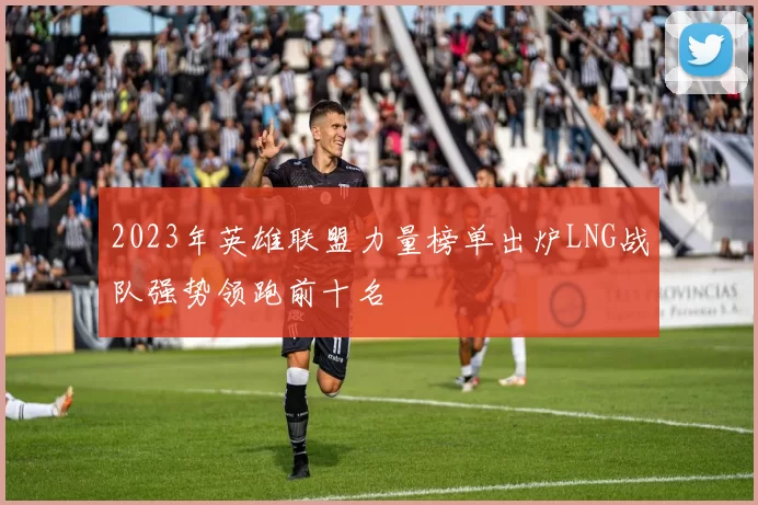 2023年英雄联盟力量榜单出炉LNG战队强势领跑前十名