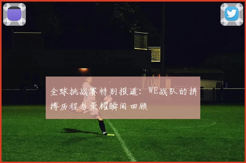 全球挑战赛特别报道：WE战队的拼搏历程与荣耀瞬间回顾