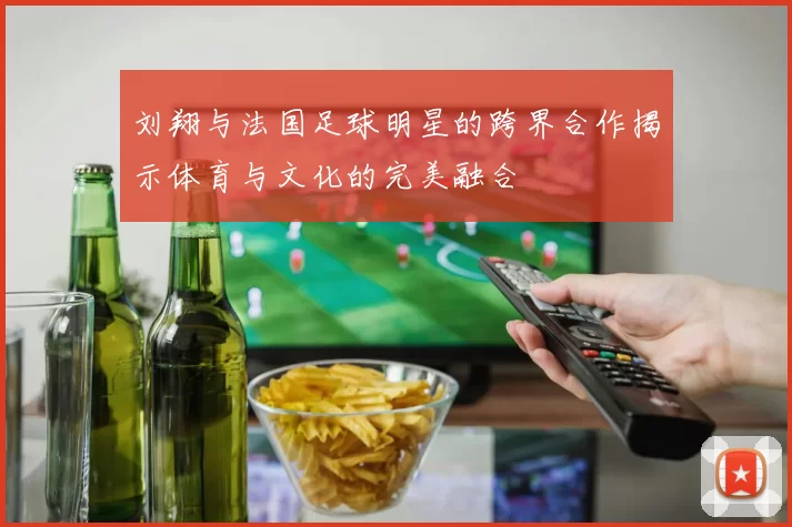 刘翔与法国足球明星的跨界合作揭示体育与文化的完美融合
