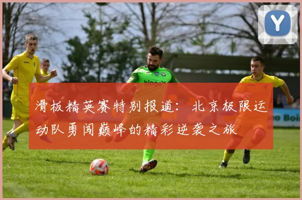 滑板精英赛特别报道：北京极限运动队勇闯巅峰的精彩逆袭之旅