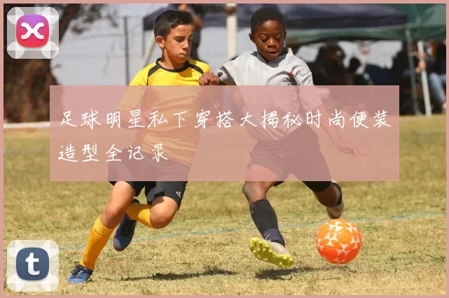 足球明星私下穿搭大揭秘时尚便装造型全记录