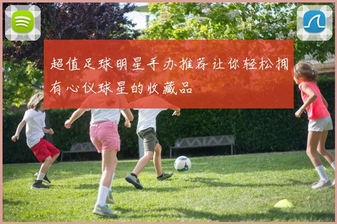 超值足球明星手办推荐让你轻松拥有心仪球星的收藏品