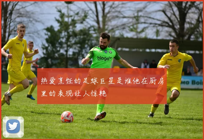 热爱烹饪的足球巨星是谁他在厨房里的表现让人惊艳