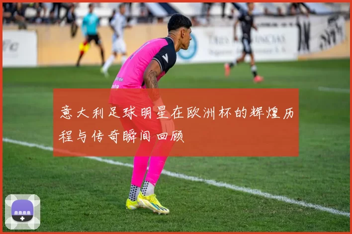意大利足球明星在欧洲杯的辉煌历程与传奇瞬间回顾