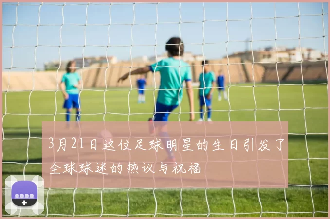 3月21日这位足球明星的生日引发了全球球迷的热议与祝福