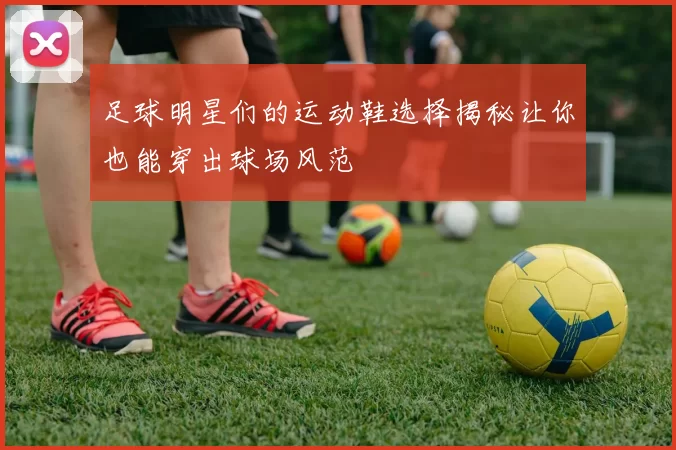 足球明星们的运动鞋选择揭秘让你也能穿出球场风范