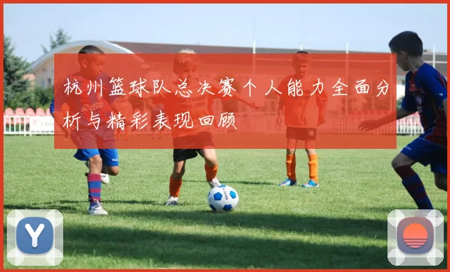 杭州篮球队总决赛个人能力全面分析与精彩表现回顾