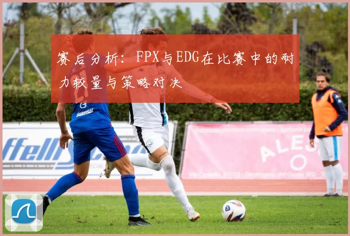 赛后分析：FPX与EDG在比赛中的耐力较量与策略对决