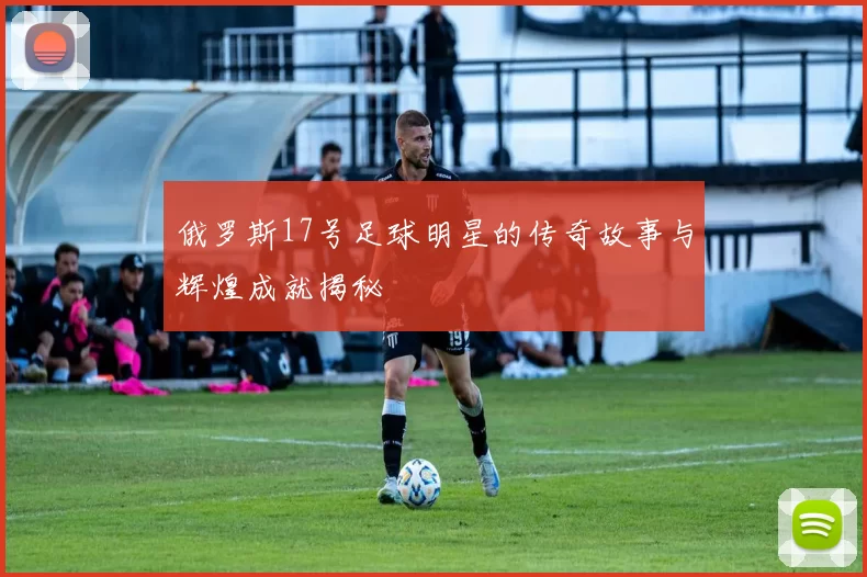 俄罗斯17号足球明星的传奇故事与辉煌成就揭秘