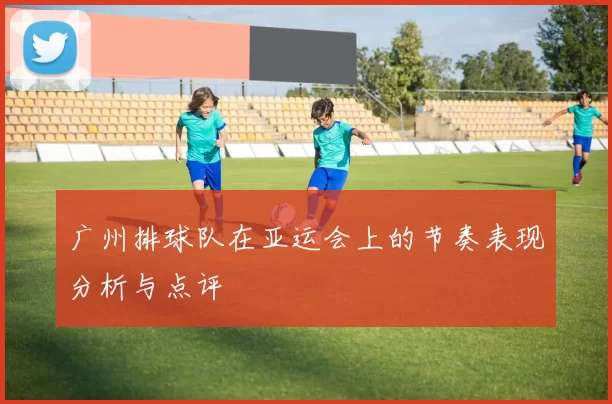 广州排球队在亚运会上的节奏表现分析与点评
