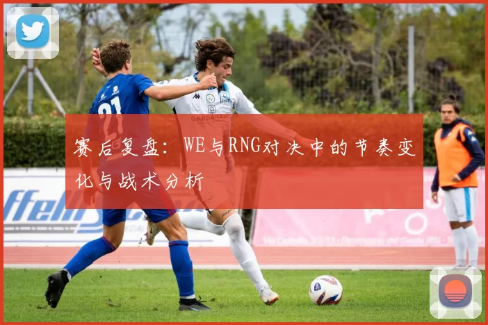 赛后复盘：WE与RNG对决中的节奏变化与战术分析