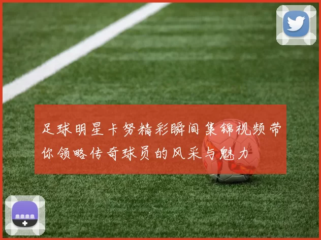 足球明星卡努精彩瞬间集锦视频带你领略传奇球员的风采与魅力