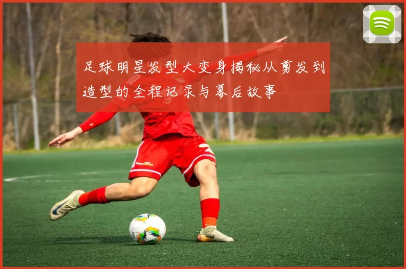 足球明星发型大变身揭秘从剪发到造型的全程记录与幕后故事