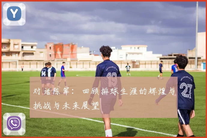 对话陈军：回顾排球生涯的辉煌与挑战与未来展望