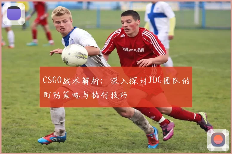 CSGO战术解析：深入探讨JDG团队的盯防策略与执行技巧