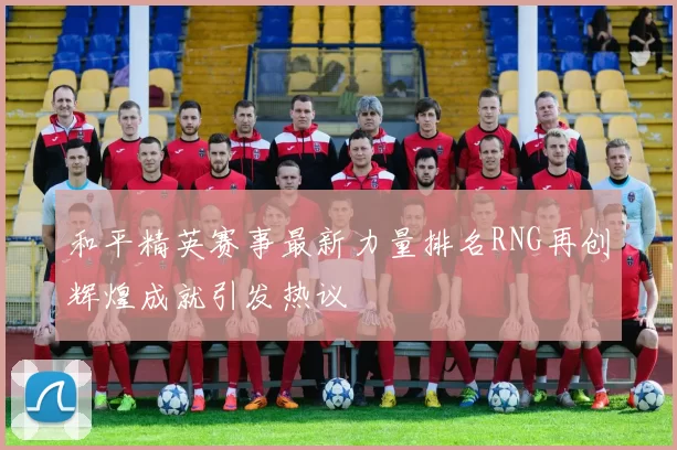 和平精英赛事最新力量排名RNG再创辉煌成就引发热议