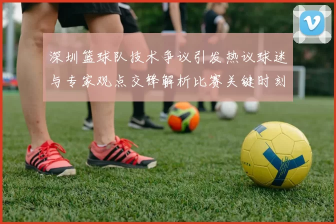 深圳篮球队技术争议引发热议球迷与专家观点交锋解析比赛关键时刻