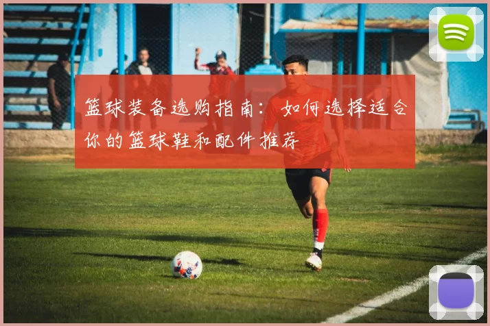 篮球装备选购指南：如何选择适合你的篮球鞋和配件推荐