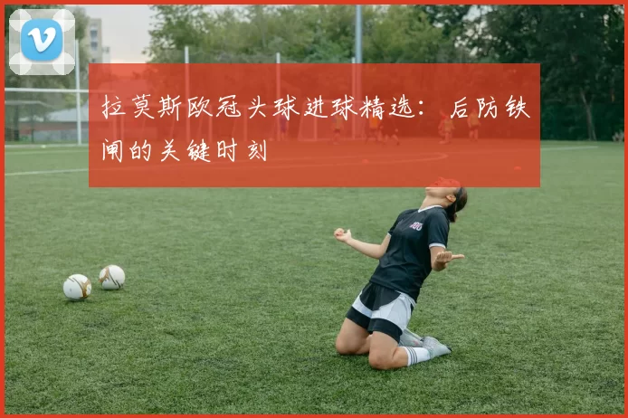 拉莫斯欧冠头球进球精选：后防铁闸的关键时刻