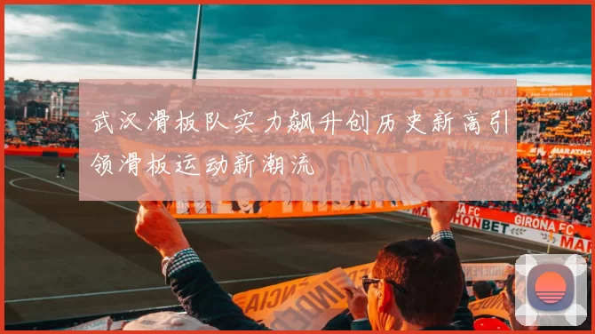 武汉滑板队实力飙升创历史新高引领滑板运动新潮流