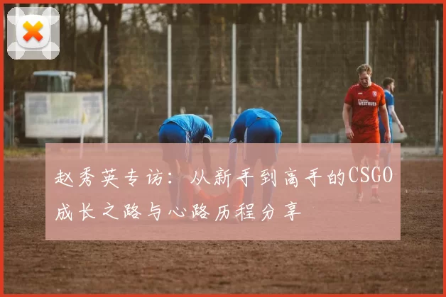 赵秀英专访：从新手到高手的CSGO成长之路与心路历程分享